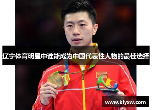 辽宁体育明星中谁能成为中国代表性人物的最佳选择 辽宁体育明星中谁能成为中国代表性人物的最佳选择