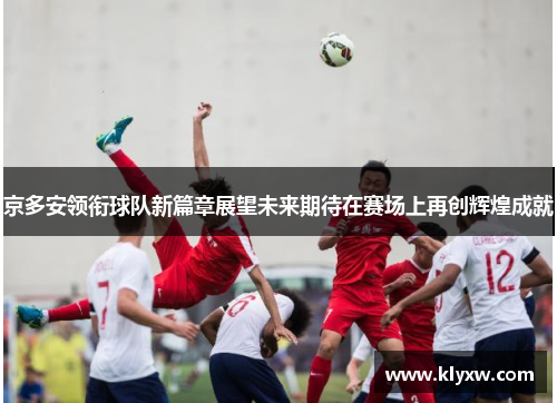 京多安领衔球队新篇章展望未来期待在赛场上再创辉煌成就