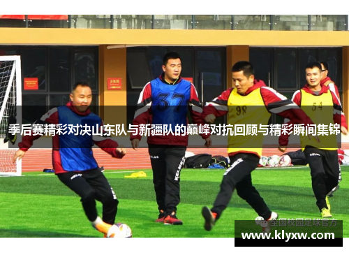 季后赛精彩对决山东队与新疆队的巅峰对抗回顾与精彩瞬间集锦